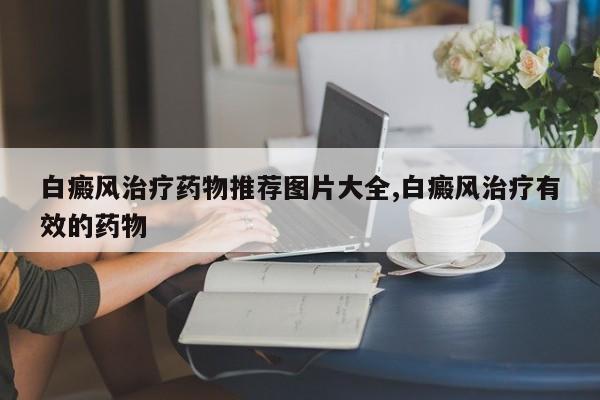 白癜风治疗药物推荐图片大全,白癜风治疗有效的药物