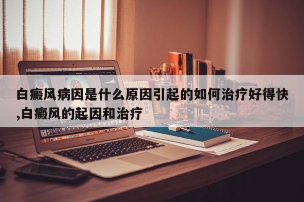 白癜风病因是什么原因引起的如何治疗好得快,白癜风的起因和治疗