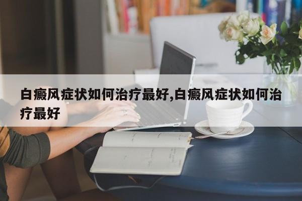 白癜风症状如何治疗最好,白癜风症状如何治疗最好