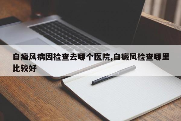 白癜风病因检查去哪个医院,白癜风检查哪里比较好