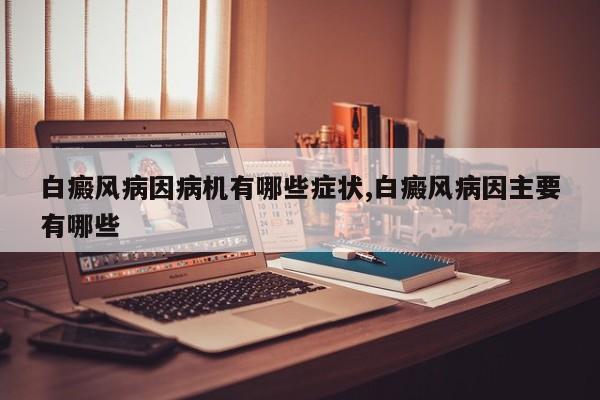 白癜风病因病机有哪些症状,白癜风病因主要有哪些