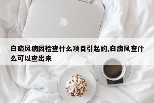 白癜风病因检查什么项目引起的,白癜风查什么可以查出来