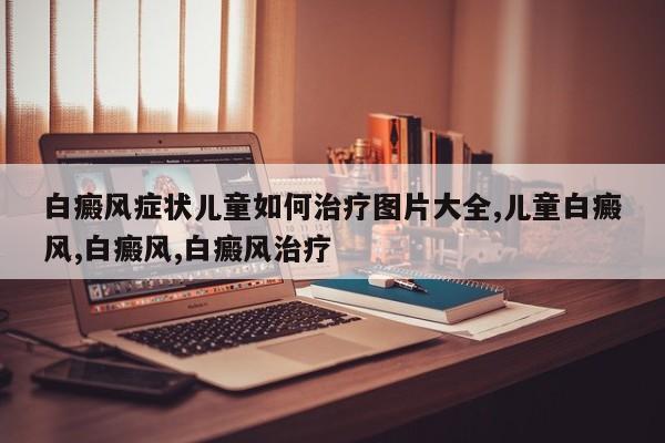 白癜风症状儿童如何治疗图片大全,儿童白癜风,白癜风,白癜风治疗