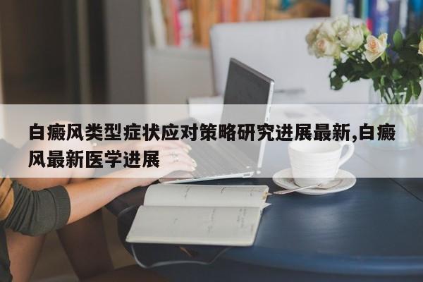 白癜风类型症状应对策略研究进展最新,白癜风最新医学进展