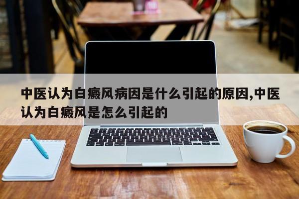中医认为白癜风病因是什么引起的原因,中医认为白癜风是怎么引起的
