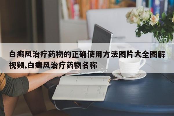 白癜风治疗药物的正确使用方法图片大全图解视频,白癜风治疗药物名称