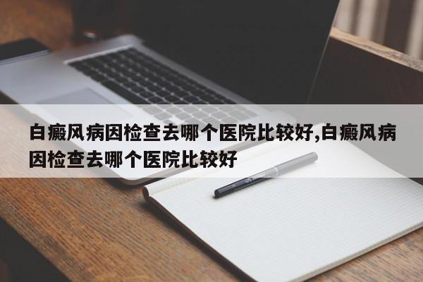 白癜风病因检查去哪个医院比较好,白癜风病因检查去哪个医院比较好