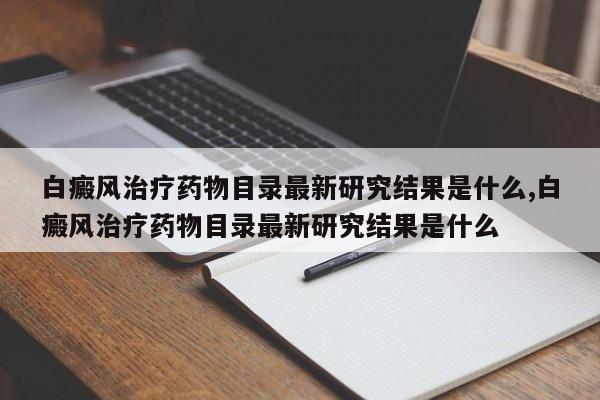 白癜风治疗药物目录最新研究结果是什么,白癜风治疗药物目录最新研究结果是什么