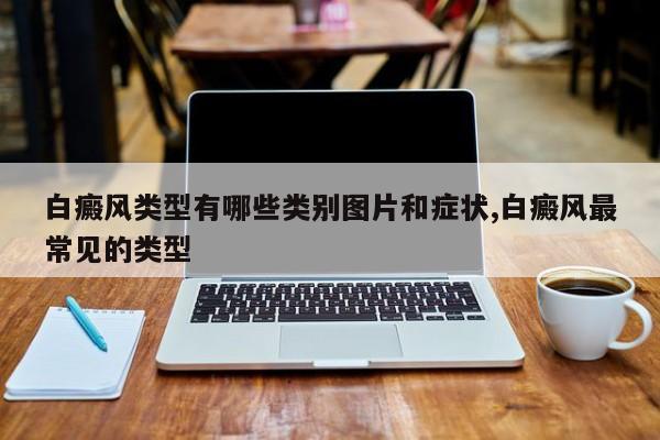 白癜风类型有哪些类别图片和症状,白癜风最常见的类型