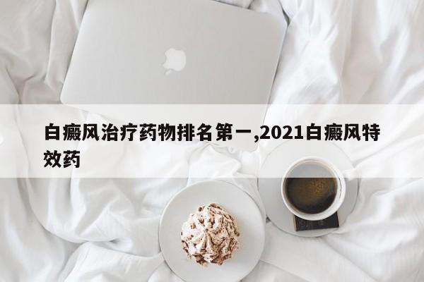 白癜风治疗药物排名第一,2021白癜风特效药