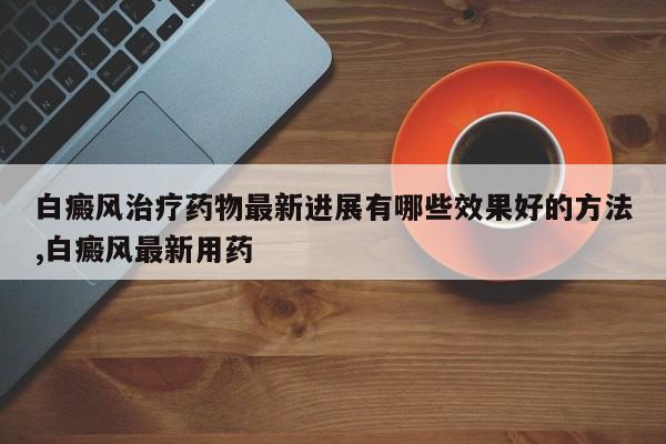 白癜风治疗药物最新进展有哪些效果好的方法,白癜风最新用药