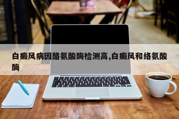 白癜风病因酪氨酸酶检测高,白癜风和络氨酸酶