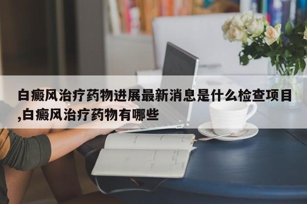 白癜风治疗药物进展最新消息是什么检查项目,白癜风治疗药物有哪些