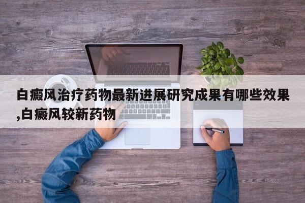 白癜风治疗药物最新进展研究成果有哪些效果,白癜风较新药物