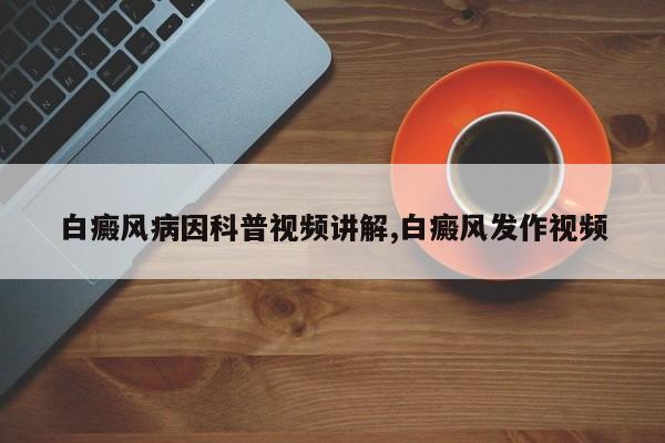 白癜风病因科普视频讲解,白癜风发作视频