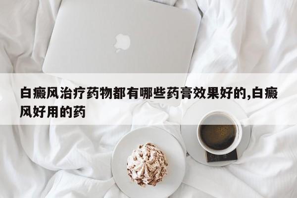 白癜风治疗药物都有哪些药膏效果好的,白癜风好用的药