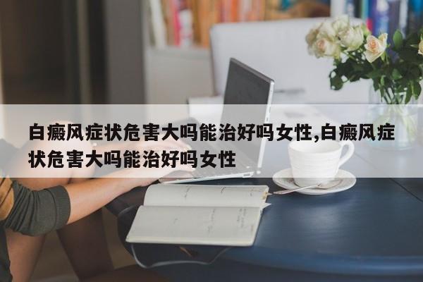 白癜风症状危害大吗能治好吗女性,白癜风症状危害大吗能治好吗女性