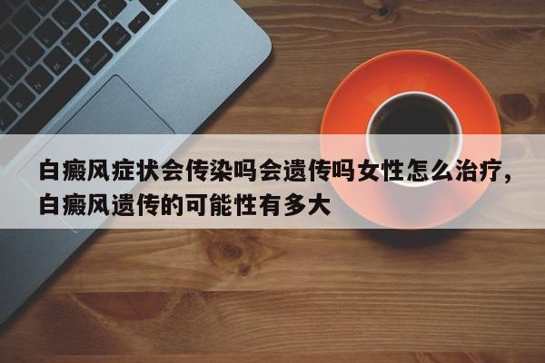 白癜风症状会传染吗会遗传吗女性怎么治疗,白癜风遗传的可能性有多大