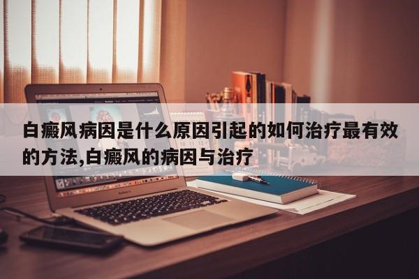白癜风病因是什么原因引起的如何治疗最有效的方法,白癜风的病因与治疗