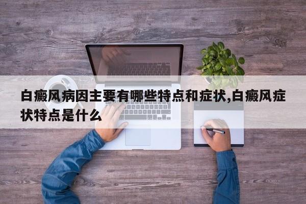 白癜风病因主要有哪些特点和症状,白癜风症状特点是什么