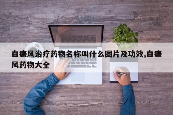 白癜风治疗药物名称叫什么图片及功效,白癜风药物大全