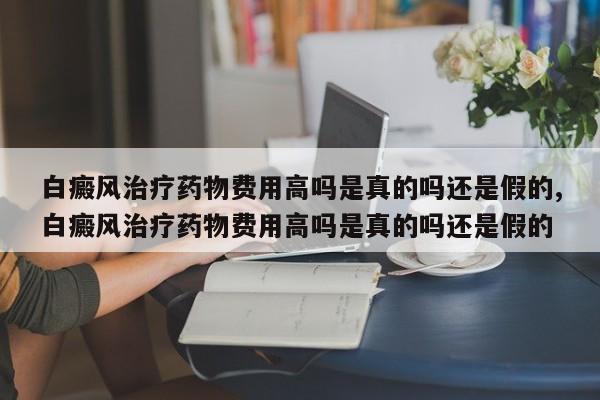 白癜风治疗药物费用高吗是真的吗还是假的,白癜风治疗药物费用高吗是真的吗还是假的