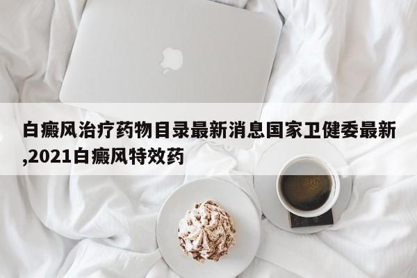 白癜风治疗药物目录最新消息国家卫健委最新,2021白癜风特效药