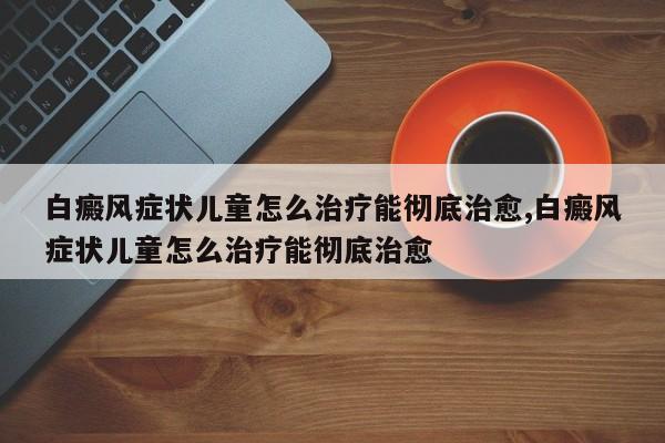 白癜风症状儿童怎么治疗能彻底治愈,白癜风症状儿童怎么治疗能彻底治愈