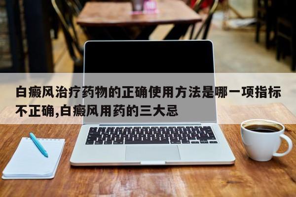 白癜风治疗药物的正确使用方法是哪一项指标不正确,白癜风用药的三大忌