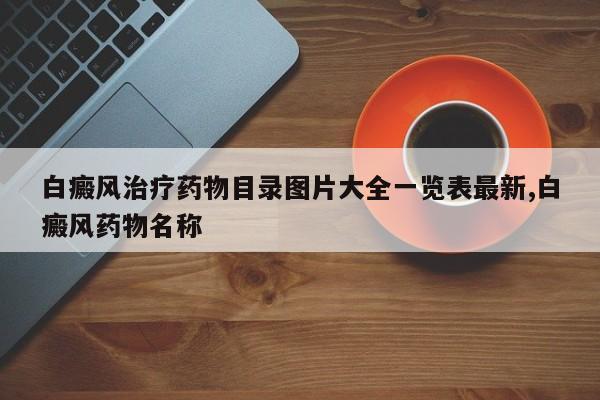 白癜风治疗药物目录图片大全一览表最新,白癜风药物名称