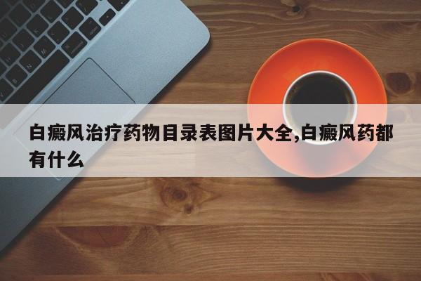 白癜风治疗药物目录表图片大全,白癜风药都有什么