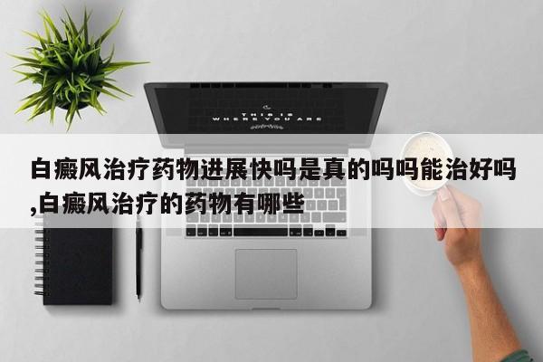 白癜风治疗药物进展快吗是真的吗吗能治好吗,白癜风治疗的药物有哪些