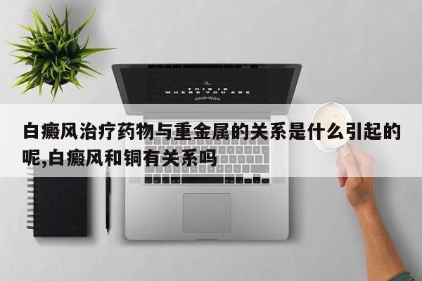 白癜风治疗药物与重金属的关系是什么引起的呢,白癜风和铜有关系吗