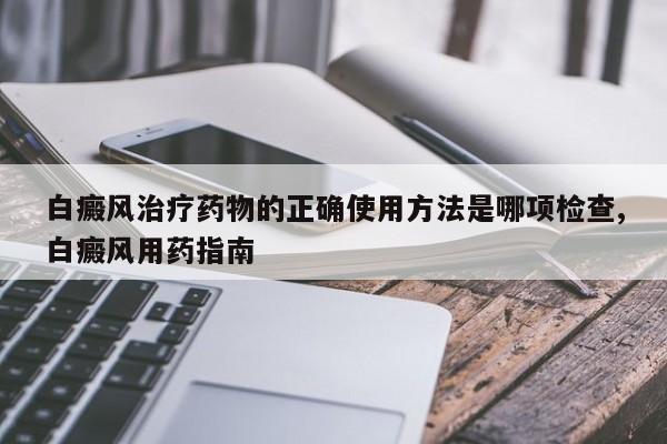 白癜风治疗药物的正确使用方法是哪项检查,白癜风用药指南