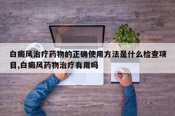 白癜风治疗药物的正确使用方法是什么检查项目,白癜风药物治疗有用吗