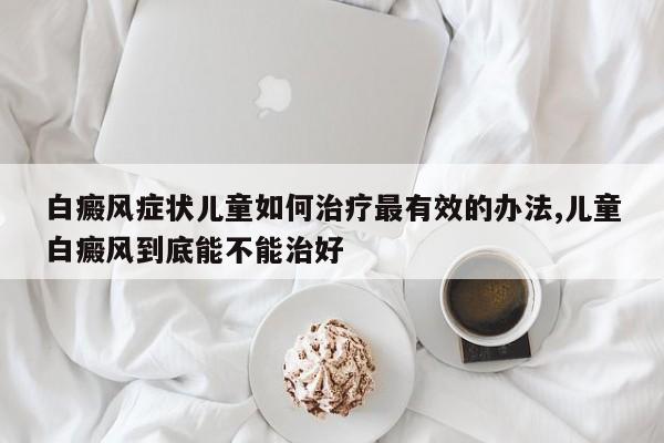 白癜风症状儿童如何治疗最有效的办法,儿童白癜风到底能不能治好