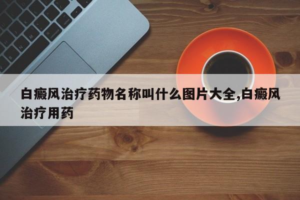 白癜风治疗药物名称叫什么图片大全,白癜风治疗用药