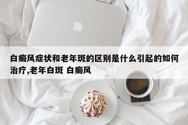 白癜风症状和老年斑的区别是什么引起的如何治疗,老年白斑 白癜风