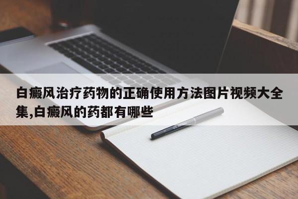 白癜风治疗药物的正确使用方法图片视频大全集,白癜风的药都有哪些
