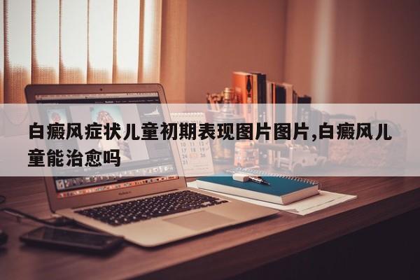 白癜风症状儿童初期表现图片图片,白癜风儿童能治愈吗