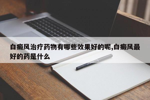 白癜风治疗药物有哪些效果好的呢,白癜风最好的药是什么