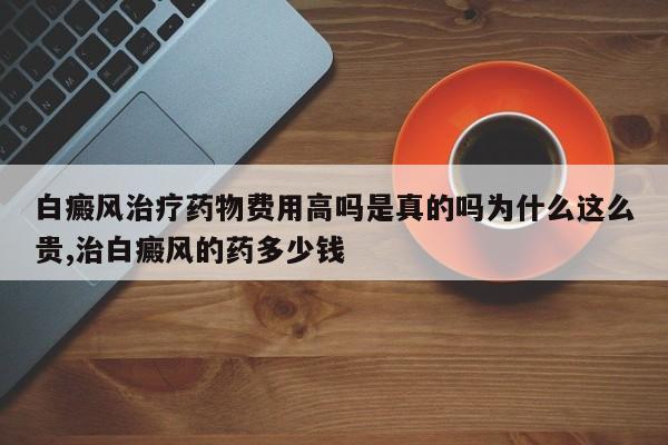 白癜风治疗药物费用高吗是真的吗为什么这么贵,治白癜风的药多少钱