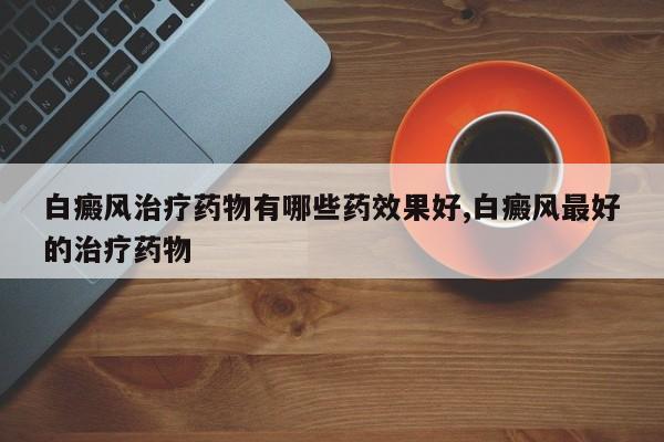 白癜风治疗药物有哪些药效果好,白癜风最好的治疗药物