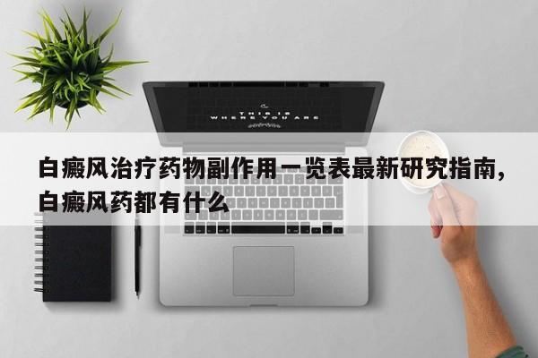 白癜风治疗药物副作用一览表最新研究指南,白癜风药都有什么
