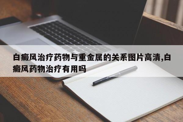白癜风治疗药物与重金属的关系图片高清,白癜风药物治疗有用吗