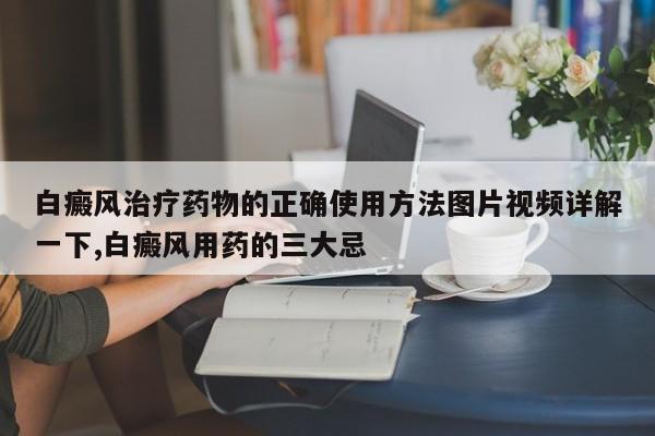 白癜风治疗药物的正确使用方法图片视频详解一下,白癜风用药的三大忌