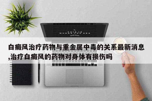 白癜风治疗药物与重金属中毒的关系最新消息,治疗白癜风的药物对身体有损伤吗