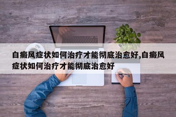 白癜风症状如何治疗才能彻底治愈好,白癜风症状如何治疗才能彻底治愈好